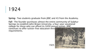 1924 
Spring- Two students graduate from JEBC and 43 from the Academy. 
Fall- The founder purchases almost the entire community of Sulphur 
Springs to establish John Brown University, a four-year vocational 
college for those who can afford its $450 annual tuition. JEBC 
continues to offer tuition-free education through its vocational 
requirements. 
1925 
 