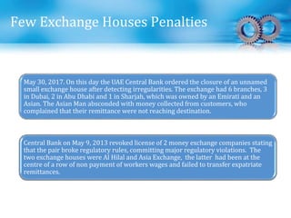 Few Exchange Houses Penalties
May 30, 2017. On this day the UAE Central Bank ordered the closure of an unnamed
small exchange house after detecting irregularities. The exchange had 6 branches, 3
in Dubai, 2 in Abu Dhabi and 1 in Sharjah, which was owned by an Emirati and an
Asian. The Asian Man absconded with money collected from customers, who
complained that their remittance were not reaching destination.
Central Bank on May 9, 2013 revoked license of 2 money exchange companies stating
that the pair broke regulatory rules, committing major regulatory violations. The
two exchange houses were Al Hilal and Asia Exchange, the latter had been at the
centre of a row of non payment of workers wages and failed to transfer expatriate
remittances.
 