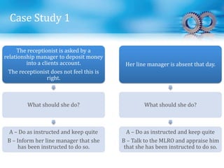 Case Study 1
The receptionist is asked by a
relationship manager to deposit money
into a clients account.
The receptionist does not feel this is
right.
What should she do?
A – Do as instructed and keep quite
B – Inform her line manager that she
has been instructed to do so.
Her line manager is absent that day.
What should she do?
A – Do as instructed and keep quite
B – Talk to the MLRO and appraise him
that she has been instructed to do so.
 