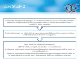 Case Study 2
What Should the Relationship Manager do?
A) Work with the prospect and somehow on board the client
B) Inform the prospect that without the source of wealth information being provided, he cannot be
on boarded as a client.
C) Inform the prospect that without the source of wealth information being provided, he cannot be
on boarded as a client and also report the issue to the MLRO as a suspicious transaction.
Relationship manager has collected the prospects passport and other details during past meetings
but finds this non disclosure to be suspicious.
Relationship Manager meets a prospect and in the course of discussion the prospect informs him
about the inability to provide details regarding the source of funds in accordance with advice
provided by his tax consultant.
 