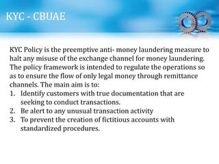 KYC - CBUAE
KYC Policy is the preemptive anti- money laundering measure to
halt any misuse of the exchange channel for money laundering.
The policy framework is intended to regulate the operations so
as to ensure the flow of only legal money through remittance
channels. The main aim is to:
1. Identify customers with true documentation that are
seeking to conduct transactions.
2. Be alert to any unusual transaction activity
3. To prevent the creation of fictitious accounts with
standardized procedures.
 