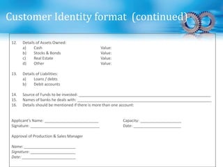 12. Details of Assets Owned:
a) Cash Value:
b) Stocks & Bonds Value:
c) Real Estate Value:
d) Other Value:
13. Details of Liabilities:
a) Loans / debts
b) Debit accounts
14. Source of Funds to be invested: _____________________________________________________________
15. Names of banks he deals with: ______________________________________________________________
16. Details should be mentioned if there is more than one account:
Applicant’s Name: _________________________ Capacity: ___________________
Signature: ________________________________ Date: ______________________
Approval of Production & Sales Manager
Name: ________________________
Signature: _____________________
Date: _________________________
Customer Identity format (continued)
 