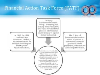 Financial Action Task Force (FATF)
The new document is called the
FATF Recommendations 2012.
This revision was made in
order to combine each set of
principles intended to serve as
counter measures against
money laundering and terrorist
financing. This document is
meant to provide a set of
international standard that will
help to strengthen the integrity
of the financial system on a
global level.
In 2012, the FATF
combined two
documents, the Forty
Recommendations on
Money Laundering and
the IX Special
Recommendations.
The Forty
Recommendations on
Money Laundering was
initially released in 2000,
and was a document that
provides international
countermeasures against
money laundering. The IX Special
Recommendations was
meant to provide a
comprehensive set of
guidelines for the
prevention, detection and
combating of terrorism.
 