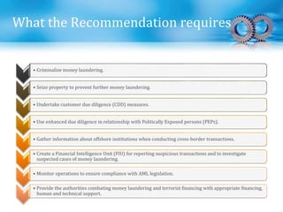What the Recommendation requires
• Criminalize money laundering.
• Seize property to prevent further money laundering.
• Undertake customer due diligence (CDD) measures.
• Use enhanced due diligence in relationship with Politically Exposed persons (PEPs).
• Gather information about offshore institutions when conducting cross-border transactions.
• Create a Financial Intelligence Unit (FIU) for reporting suspicious transactions and to investigate
suspected cases of money laundering.
• Monitor operations to ensure compliance with AML legislation.
• Provide the authorities combating money laundering and terrorist financing with appropriate financing,
human and technical support.
 