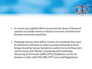 • In recent years global efforts to prevent the abuse of financial
systems to launder money or finance terrorist activities have
become extremely important.
• Exchange Houses must follow certain set standards that must
be followed at all times in order to protect themselves from
being abused by money launderers and/or terrorist financiers
and to ensure Anti Money Laundering and Combating
Financing of Terrorism (AML/CFT) Compliance across its
business in line with UAE AML/CFT Laws and Regulations.
 