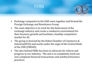 • Exchange companies in the UAE came together and formed the
Foreign Exchange and Remittance Group.
• The main objective is to work for the betterment of the
exchange industry and create a conducive environment for
their business growth and facilitate a healthy competitive
market for all.
• The group is licensed by the Dubai Chamber of Commerce &
Industry(DCCI) and works under the aegis of the Central Bank
of the UAE (CBUAE).
• The idea behind FERG has been to advocate for reform and
progress in our industry. The aim is to completely weed out
non-compliant financial transactions and unethical business
practices.
FERG
 