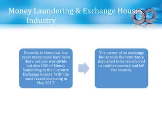 Money Laundering & Exchange Houses
Industry
Recently in these last few
years many cases have been
there not just worldwide
but also UAE of Money
laundering in the Currency
Exchange houses. With the
most recent one being in
May 2017.
The owner of an exchange
house took the remittance
deposited to be transferred
to another country and left
the country.
 