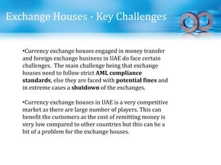 Exchange Houses - Key Challenges
•Currency exchange houses engaged in money transfer
and foreign exchange business in UAE do face certain
challenges. The main challenge being that exchange
houses need to follow strict AML compliance
standards, else they are faced with potential fines and
in extreme cases a shutdown of the exchanges.
•Currency exchange houses in UAE is a very competitive
market as there are large number of players. This can
benefit the customers as the cost of remitting money is
very low compared to other countries but this can be a
bit of a problem for the exchange houses.
 
