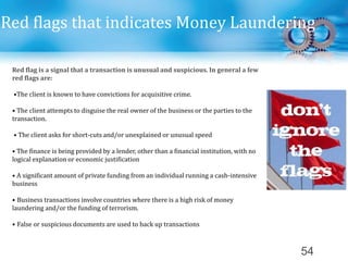 54
Red flags that indicates Money Laundering
Red flag is a signal that a transaction is unusual and suspicious. In general a few
red flags are:
•The client is known to have convictions for acquisitive crime.
• The client attempts to disguise the real owner of the business or the parties to the
transaction.
• The client asks for short-cuts and/or unexplained or unusual speed
• The finance is being provided by a lender, other than a financial institution, with no
logical explanation or economic justification
• A significant amount of private funding from an individual running a cash-intensive
business
• Business transactions involve countries where there is a high risk of money
laundering and/or the funding of terrorism.
• False or suspicious documents are used to back up transactions
 