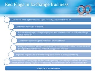 Red Flags in Exchange Business
Customers altering transactions upon learning they must show ID
Customers reluctant to show ID
Customers trying to change large quantities of small value currency into large
value currency
Customers concealing the beneficial owner of funds
Company accounts whose transactions are mainly conducted in cash rather than
in negotiable instruments without an apparent reasons.
Repeated requests for travelers cheques or drafts in Foreign currency
Two customers coming together but sending money transfer separately to the same
beneficiary or coming together for receiving money transfer from the same remitter
*Above list is not exhaustive
 