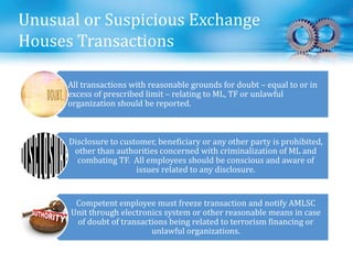 Unusual or Suspicious Exchange
Houses Transactions
All transactions with reasonable grounds for doubt – equal to or in
excess of prescribed limit – relating to ML, TF or unlawful
organization should be reported.
Disclosure to customer, beneficiary or any other party is prohibited,
other than authorities concerned with criminalization of ML and
combating TF. All employees should be conscious and aware of
issues related to any disclosure.
Competent employee must freeze transaction and notify AMLSC
Unit through electronics system or other reasonable means in case
of doubt of transactions being related to terrorism financing or
unlawful organizations.
 