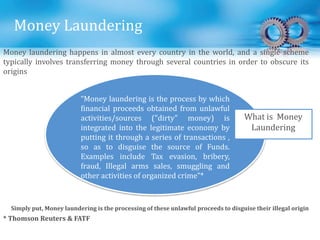 Money Laundering
“Money laundering is the process by which
financial proceeds obtained from unlawful
activities/sources ("dirty" money) is
integrated into the legitimate economy by
putting it through a series of transactions ,
so as to disguise the source of Funds.
Examples include Tax evasion, bribery,
fraud, Illegal arms sales, smuggling and
other activities of organized crime”*
What is Money
Laundering
* Thomson Reuters & FATF
Simply put, Money laundering is the processing of these unlawful proceeds to disguise their illegal origin
Money laundering happens in almost every country in the world, and a single scheme
typically involves transferring money through several countries in order to obscure its
origins
 