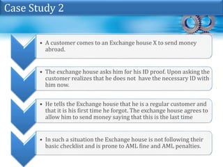 • A customer comes to an Exchange house X to send money
abroad.
• The exchange house asks him for his ID proof. Upon asking the
customer realizes that he does not have the necessary ID with
him now.
• He tells the Exchange house that he is a regular customer and
that it is his first time he forgot. The exchange house agrees to
allow him to send money saying that this is the last time
• In such a situation the Exchange house is not following their
basic checklist and is prone to AML fine and AML penalties.
Case Study 2
 