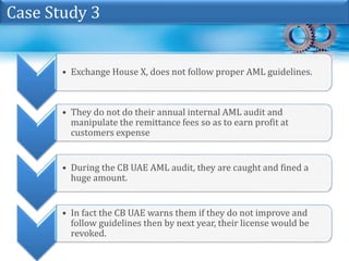 • Exchange House X, does not follow proper AML guidelines.
• They do not do their annual internal AML audit and
manipulate the remittance fees so as to earn profit at
customers expense
• During the CB UAE AML audit, they are caught and fined a
huge amount.
• In fact the CB UAE warns them if they do not improve and
follow guidelines then by next year, their license would be
revoked.
Case Study 3
 