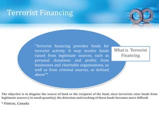 Terrorist Financing
“Terrorist financing provides funds for
terrorist activity. It may involve funds
raised from legitimate sources, such as
personal donations and profits from
businesses and charitable organizations, as
well as from criminal sources, as defined
above”*
What is Terrorist
Financing
* Fintrac, Canada
The objective is to disguise the source of fund or the recipient of the fund, since terrorists raise funds from
legitimate sources ( in small quantity), the detection and tracking of these funds becomes more difficult
 