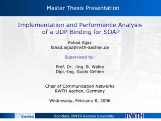 Master Thesis Presentation Implementation and Performance Analysis  of a UDP Binding for SOAP Fahad Aijaz [email_address] Supervised by: Prof. Dr. -Ing. B. Walke Dipl.-Ing. Guido Gehlen Chair of Communication Networks RWTH Aachen, Germany Wednesday, February 8, 2006 