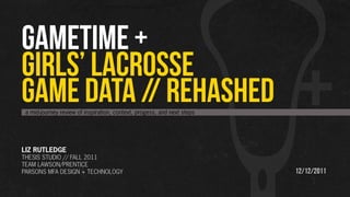 GAMETIME +
GIRLS’ LACROSSE
GAME DATA // REHASHED
 a mid-journey review of inspiration, context, progess, and next steps




LIZ RUTLEDGE
THESIS STUDIO // FALL 2011
TEAM LAWSON/PRENTICE
PARSONS MFA DESIGN + TECHNOLOGY                                          12/12/2011
 