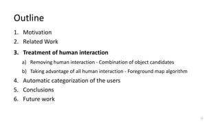 1. Motivation
2. Related Work
3. Treatment of human interaction
a) Removing human interaction - Combination of object candidates
b) Taking advantage of all human interaction - Foreground map algorithm
4. Automatic categorization of the users
5. Conclusions
6. Future work
Outline
12
 