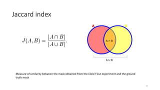 Jaccard index
A ∪ B
A ∩ B
Measure of similarity between the mask obtained from the Click’n’Cut experiment and the ground
truth mask
14
 