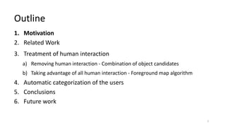 1. Motivation
2. Related Work
3. Treatment of human interaction
a) Removing human interaction - Combination of object candidates
b) Taking advantage of all human interaction - Foreground map algorithm
4. Automatic categorization of the users
5. Conclusions
6. Future work
Outline
2
 