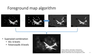 Foreground map algorithm
• Superpixel combination
• Slic: 6 levels
• Felzenzwalb: 8 levels
. . . . . .
R.Vieux, J.Benois, J.Domenger, A.Braquelaire,
Segmentation-based multi-class semantic object
detection, Multimedia Tools and Applications, 2010 34
 