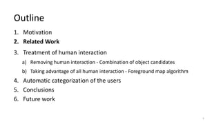 1. Motivation
2. Related Work
3. Treatment of human interaction
a) Removing human interaction - Combination of object candidates
b) Taking advantage of all human interaction - Foreground map algorithm
4. Automatic categorization of the users
5. Conclusions
6. Future work
Outline
5
 