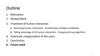 1. Motivation
2. Related Work
3. Treatment of human interaction
a) Removing human interaction - Combination of object candidates
b) Taking advantage of all human interaction - Foreground map algorithm
4. Automatic categorization of the users
5. Conclusions
6. Future work
Outline
55
 