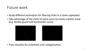 Future work
• Study different techniques for filtering clicks in a same superpixel.
• Take advantage of the clicks of some users to create a better mask
(e.g. Border guard and Surrounder users)
• Train classifier for automatic user categorization
56
 