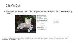 Click’n’Cut
• Web tool for interactive object segmentation designed for crowdsourcing
tasks.
A. Carlier, V. Charvillat, A.Salvador, X.Giró-i-Nieto, O. Marques, Click’n’Cut: Crowdsourced Interactive Segmentation with Object
Candidates. In CrowdMM’14, 2014
DEMO
6
 
