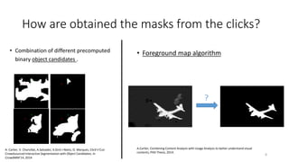 How are obtained the masks from the clicks?
• Combination of different precomputed
binary object candidates .
• Foreground map algorithm
?
A.Carlier, Combining Content Analysis with Usage Analysis to better understand visual
contents, PHD Thesis, 2014.
A. Carlier, V. Charvillat, A.Salvador, X.Giró-i-Nieto, O. Marques, Click’n’Cut:
Crowdsourced Interactive Segmentation with Object Candidates. In
CrowdMM’14, 2014
8
 