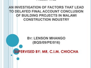 PROJECT TITLE
AN INVESTIGATION OF FACTORS THAT LEAD
TO DELAYED FINAL ACCOUNT CONCLUSION
OF BUILDING PROJECTS IN MALAWI
CONSTRUCTION INDUSTRY
BY: LENSON MHANGO
(BQS/09/PE/016)
SUPERVISED BY: MR. C.I.M. CHIOCHA
 