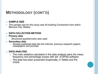 METHODOLOGY (CONT’D)
 SAMPLE SIZE
 The sample size for this study was 44 building Contractors from within
Blantyre City, Malawi
 DATA COLLECTION METHOD
 Primary data
 Structured questionnaire was used
 Secondary data
 Already published data like the internet, previous research papers,
newspapers and journals
 DATA ANALYSIS
 The main statistics calculated in the data analysis were the mean,
frequency and percentage scores with aid of SPSS software.
 The data has been presented Graphically, in Tables and Pie
charts
 