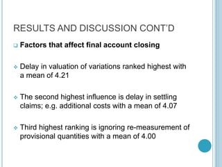 RESULTS AND DISCUSSION CONT’D
 Factors that affect final account closing
 Delay in valuation of variations ranked highest with
a mean of 4.21
 The second highest influence is delay in settling
claims; e.g. additional costs with a mean of 4.07
 Third highest ranking is ignoring re-measurement of
provisional quantities with a mean of 4.00
 