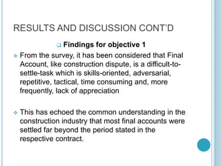 RESULTS AND DISCUSSION CONT’D
 Findings for objective 1
 From the survey, it has been considered that Final
Account, like construction dispute, is a difficult-to-
settle-task which is skills-oriented, adversarial,
repetitive, tactical, time consuming and, more
frequently, lack of appreciation
 This has echoed the common understanding in the
construction industry that most final accounts were
settled far beyond the period stated in the
respective contract.
 