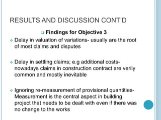 RESULTS AND DISCUSSION CONT’D
 Findings for Objective 3
 Delay in valuation of variations- usually are the root
of most claims and disputes
 Delay in settling claims; e.g additional costs-
nowadays claims in construction contract are verily
common and mostly inevitable
 Ignoring re-measurement of provisional quantities-
Measurement is the central aspect in building
project that needs to be dealt with even if there was
no change to the works
 
