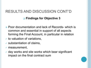 RESULTS AND DISCUSSION CONT’D
 Findings for Objective 3
 Poor documentation and lack of Records- which is
common and essential in support of all aspects
forming the Final Account, in particular in relation
 to valuation of variations,
 substantiation of claims,
 measurement,
 day works and site works which bear significant
impact on the final contract sum
 