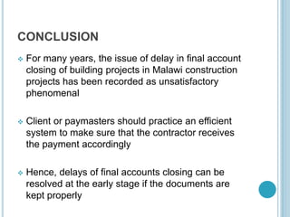 CONCLUSION
 For many years, the issue of delay in final account
closing of building projects in Malawi construction
projects has been recorded as unsatisfactory
phenomenal
 Client or paymasters should practice an efficient
system to make sure that the contractor receives
the payment accordingly
 Hence, delays of final accounts closing can be
resolved at the early stage if the documents are
kept properly
 