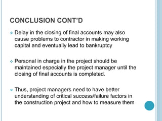 CONCLUSION CONT’D
 Delay in the closing of final accounts may also
cause problems to contractor in making working
capital and eventually lead to bankruptcy
 Personal in charge in the project should be
maintained especially the project manager until the
closing of final accounts is completed.
 Thus, project managers need to have better
understanding of critical success/failure factors in
the construction project and how to measure them
 