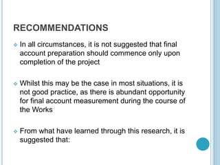 RECOMMENDATIONS
 In all circumstances, it is not suggested that final
account preparation should commence only upon
completion of the project
 Whilst this may be the case in most situations, it is
not good practice, as there is abundant opportunity
for final account measurement during the course of
the Works
 From what have learned through this research, it is
suggested that:
 