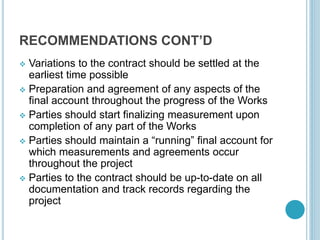 RECOMMENDATIONS CONT’D
 Variations to the contract should be settled at the
earliest time possible
 Preparation and agreement of any aspects of the
final account throughout the progress of the Works
 Parties should start finalizing measurement upon
completion of any part of the Works
 Parties should maintain a “running” final account for
which measurements and agreements occur
throughout the project
 Parties to the contract should be up-to-date on all
documentation and track records regarding the
project
 
