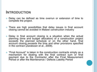 INTRODUCTION
 Delay can be defined as time overrun or extension of time to
complete the project.
 There are high possibilities that delay issues in final account
closing cannot be avoided in Malawi construction industry
 Delay in final account closing is a situation when the actual
planning (time and budget allocation) of a construction project
exceeds the planned schedule or on the other hand, final
account closing exceeds the time and other provisions specified
in the contract (Zarabizan et al., 2009).
 “Final Account” is taken in the construction contracts simply as a
mechanism for dealing with the final contract sum or final
payment due to the Contractor after the Final Measurement
Period or after the Maintenance / Defects Liability Period
 