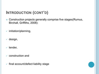 INTRODUCTION (CONT’D)
 Construction projects generally comprise five stages(Rumus,
Birchall, Griffiths, 2008):
 initiation/planning,
 design,
 tender,
 construction and
 final account/defect liability stage
 