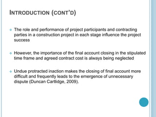 INTRODUCTION (CONT’D)
 The role and performance of project participants and contracting
parties in a construction project in each stage influence the project
success
 However, the importance of the final account closing in the stipulated
time frame and agreed contract cost is always being neglected
 Undue protracted inaction makes the closing of final account more
difficult and frequently leads to the emergence of unnecessary
dispute (Duncan Cartlidge, 2009).
 