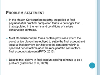 PROBLEM STATEMENT
 In the Malawi Construction Industry, the period of final
payment after practical completion tends to be longer than
that stipulated in the terms and conditions of various
construction contracts.
 Most standard contract forms contain provisions where the
construction players are obliged to settle the final account and
issue a final payment certificate to the contractor within a
specified period of time after the receipt of the contractor’s
final account statement (PWD, 2010).
 Despite this, delays in final account closing continue to be a
problem (Zarabizan et al, 2009).
 