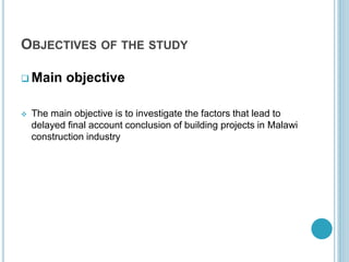 OBJECTIVES OF THE STUDY
 Main objective
 The main objective is to investigate the factors that lead to
delayed final account conclusion of building projects in Malawi
construction industry
 