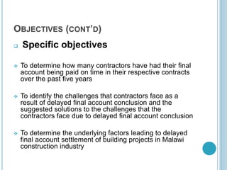 OBJECTIVES (CONT’D)
 Specific objectives
 To determine how many contractors have had their final
account being paid on time in their respective contracts
over the past five years
 To identify the challenges that contractors face as a
result of delayed final account conclusion and the
suggested solutions to the challenges that the
contractors face due to delayed final account conclusion
 To determine the underlying factors leading to delayed
final account settlement of building projects in Malawi
construction industry
 
