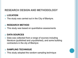 RESEARCH DESIGN AND METHODOLOGY
 LOCATION
 The study was carried out in the City of Blantyre.
 RESEARCH METHOD
 This study was based on quantitative assessments
 DATA SOURCES
 Data was collected from a range of sources including
literature (published and unpublished), and some building
contractors in the city of Blantyre
 SAMPLING TECHNIGUE
 This study adopted the random sampling technique
 