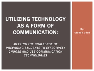 UTILIZING TECHNOLOGY
     AS A FORM OF                       By:
   COMMUNICATION:                   Glenda Cecil



    MEETING THE CHALLENGE OF
PREPARING STUDENTS TO EFFECTIVELY
 CHOOSE AND USE COMMUNICATION
          TECHNOLOGIES
 