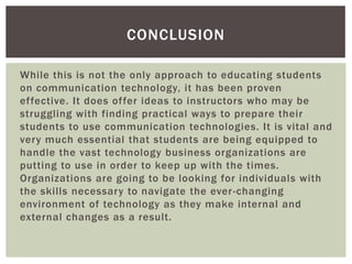 CONCLUSION

While this is not the only approach to educating students
on communication technology, it has been proven
effective. It does offer ideas to instructors who may be
struggling with finding practical ways to prepare their
students to use communication technologies. It is vital and
very much essential that students are being equipped to
handle the vast technology business organizations are
putting to use in order to keep up with the times.
Organizations are going to be looking for individuals with
the skills necessary to navigate the ever -changing
environment of technology as they make internal and
external changes as a result.
 