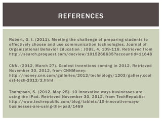 REFERENCES


Rober t, G. I. (2011). Meeting the challenge of preparing students to
ef fectively choose and use communication technologies. Journal of
Organizational Behavior Education : JOBE, 4, 109 -118. Retrieved from
http://search.proquest.com/docview/1015268635?accountid=11648

CNN. (201 2, March 27). Coolest inventions coming in 2012. Retrieved
November 30, 201 2, from CNNMoney:
http://money.cnn.com/galleries/2012/technology/1203/galler y.cool
est-tech-2012/2.html

Thompson, S. (201 2, May 25). 10 innovative ways businesses are
using the iPad. Retrieved November 30, 2012, from TechRepublic:
http://www.techrepublic.com/blog/tablets/10 -innovative-ways-
businesses-are-using-the-ipad/1489
 